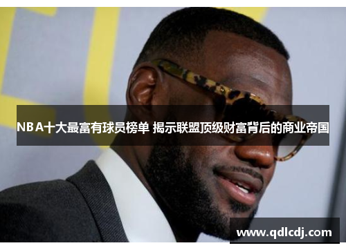 NBA十大最富有球员榜单 揭示联盟顶级财富背后的商业帝国